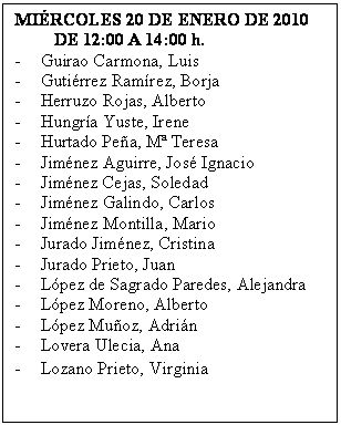 Cuadro de texto: MI�RCOLES 20 DE ENERO DE 2010
         DE 12:00 A 14:00 h.
-	Guirao Carmona, Luis
-	Guti�rrez Ram�rez, Borja
-	Herruzo Rojas, Alberto
-	Hungr�a Yuste, Irene
-	Hurtado Pe�a, M� Teresa
-	Jim�nez Aguirre, Jos� Ignacio
-	Jim�nez Cejas, Soledad
-	Jim�nez Galindo, Carlos
-	Jim�nez Montilla, Mario
-	Jurado Jim�nez, Cristina
-	Jurado Prieto, Juan
-	L�pez de Sagrado Paredes, Alejandra
-	L�pez Moreno, Alberto
-	L�pez Mu�oz, Adri�n
-	Lovera Ulecia, Ana
-	Lozano Prieto, Virginia
