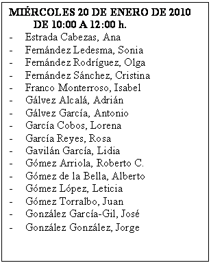 Cuadro de texto: MI�RCOLES 20 DE ENERO DE 2010
         DE 10:00 A 12:00 h.
-	Estrada Cabezas, Ana
-	Fern�ndez Ledesma, Sonia
-	Fern�ndez Rodr�guez, Olga
-	Fern�ndez S�nchez, Cristina
-	Franco Monterroso, Isabel
-	G�lvez Alcal�, Adri�n
-	G�lvez Garc�a, Antonio
-	Garc�a Cobos, Lorena
-	Garc�a Reyes, Rosa
-	Gavil�n Garc�a, Lidia
-	G�mez Arriola, Roberto C.
-	G�mez de la Bella, Alberto
-	G�mez L�pez, Leticia
-	G�mez Torralbo, Juan
-	Gonz�lez Garc�a-Gil, Jos�
-	Gonz�lez Gonz�lez, Jorge
