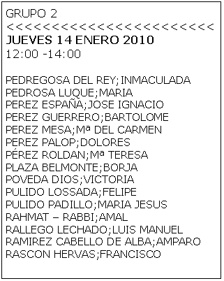 Cuadro de texto: GRUPO 2 
<<<<<<<<<<<<<<<<<<<<<<<
JUEVES 14 ENERO 2010
12:00 -14:00

PEDREGOSA DEL REY;INMACULADA
PEDROSA LUQUE;MARIA
PEREZ ESPA�A;JOSE IGNACIO
PEREZ GUERRERO;BARTOLOME
PEREZ MESA;M� DEL CARMEN
PEREZ PALOP;DOLORES
P�REZ ROLDAN;M� TERESA
PLAZA BELMONTE;BORJA
POVEDA DIOS;VICTORIA
PULIDO LOSSADA;FELIPE
PULIDO PADILLO;MARIA JESUS
RAHMAT � RABBI;AMAL
RALLEGO LECHADO;LUIS MANUEL
RAMIREZ CABELLO DE ALBA;AMPARO
RASCON HERVAS;FRANCISCO

