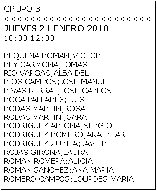 Cuadro de texto: GRUPO 3 
<<<<<<<<<<<<<<<<<<<<<<<
JUEVES 21 ENERO 2010
10:00-12:00

REQUENA ROMAN;VICTOR
REY CARMONA;TOMAS
RIO VARGAS;ALBA DEL
RIOS CAMPOS;JOSE MANUEL
RIVAS BERRAL;JOSE CARLOS
ROCA PALLARES;LUIS
RODAS MARTIN;ROSA
RODAS MARTIN ;SARA
RODRIGUEZ ARJONA;SERGIO
RODRIGUEZ ROMERO;ANA PILAR
RODRIGUEZ ZURITA;JAVIER
ROJAS GIRONA;LAURA
ROMAN ROMERA;ALICIA
ROMAN SANCHEZ;ANA MARIA
ROMERO CAMPOS;LOURDES MARIA
